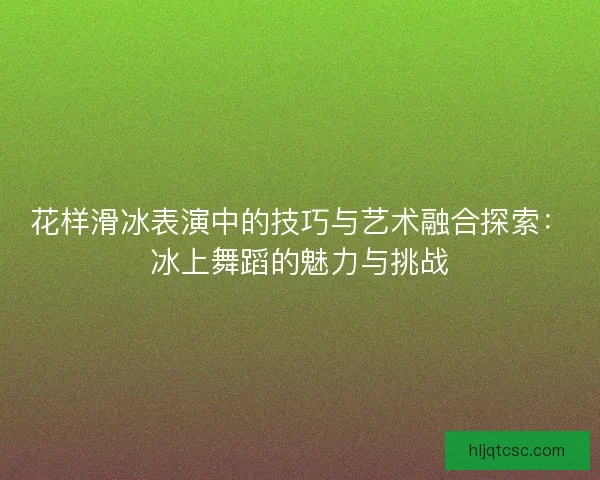花样滑冰表演中的技巧与艺术融合探索：冰上舞蹈的魅力与挑战