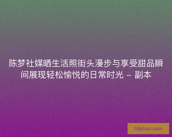 陈梦社媒晒生活照街头漫步与享受甜品瞬间展现轻松愉悦的日常时光 - 副本