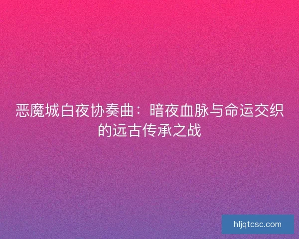 恶魔城白夜协奏曲：暗夜血脉与命运交织的远古传承之战