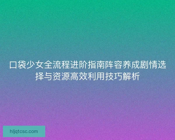 口袋少女全流程进阶指南阵容养成剧情选择与资源高效利用技巧解析