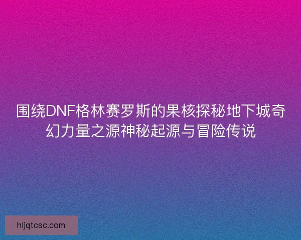 围绕DNF格林赛罗斯的果核探秘地下城奇幻力量之源神秘起源与冒险传说