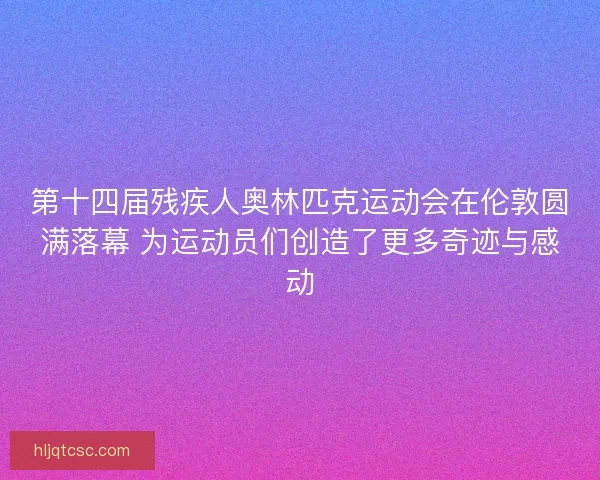 第十四届残疾人奥林匹克运动会在伦敦圆满落幕 为运动员们创造了更多奇迹与感动
