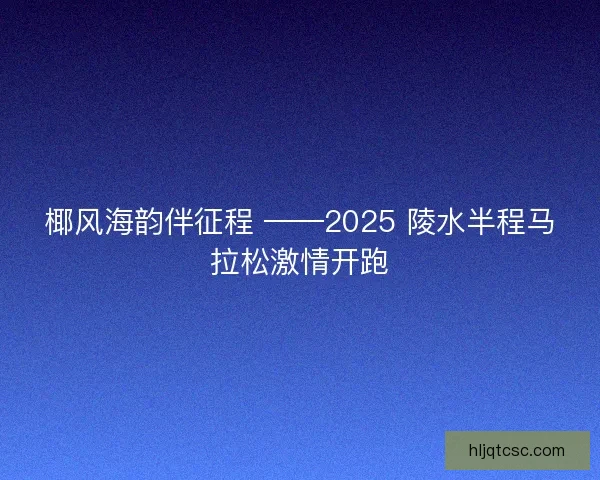 椰风海韵伴征程 ——2025 陵水半程马拉松激情开跑