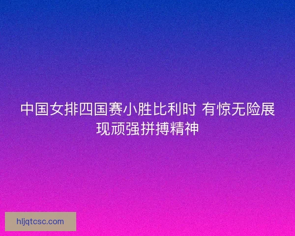 中国女排四国赛小胜比利时 有惊无险展现顽强拼搏精神
