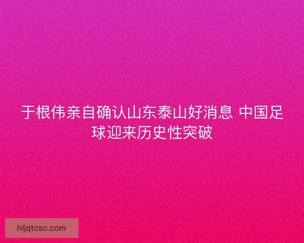 于根伟亲自确认山东泰山好消息 中国足球迎来历史性突破