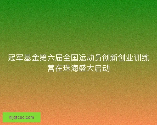 冠军基金第六届全国运动员创新创业训练营在珠海盛大启动