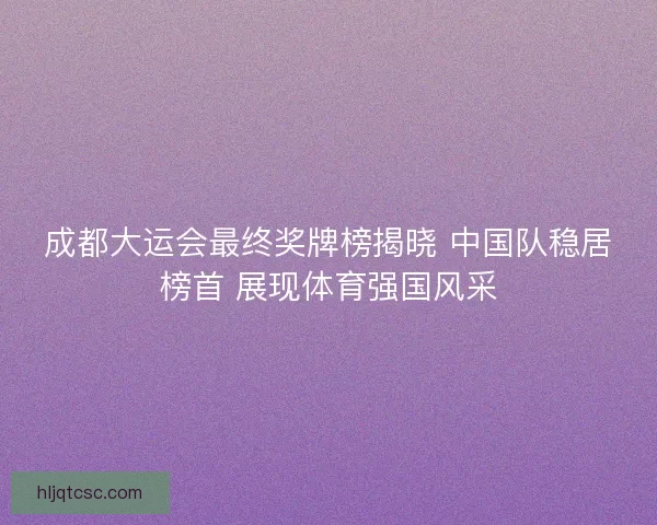 成都大运会最终奖牌榜揭晓 中国队稳居榜首 展现体育强国风采