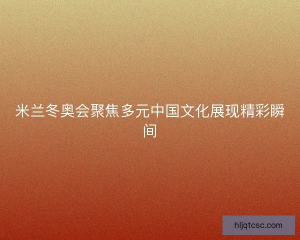 米兰冬奥会聚焦多元中国文化展现精彩瞬间