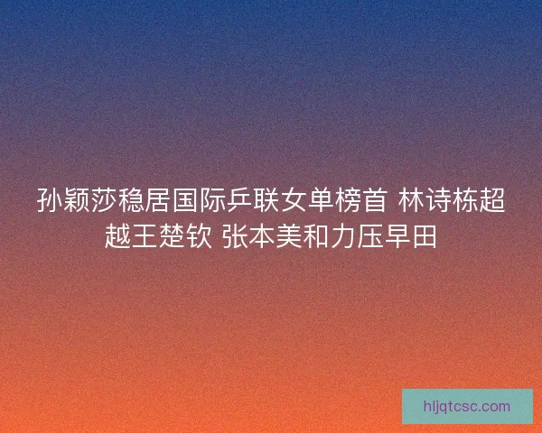 孙颖莎稳居国际乒联女单榜首 林诗栋超越王楚钦 张本美和力压早田