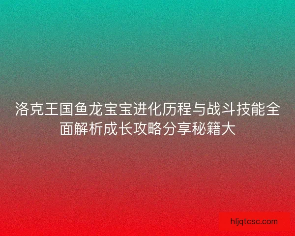 洛克王国鱼龙宝宝进化历程与战斗技能全面解析成长攻略分享秘籍大