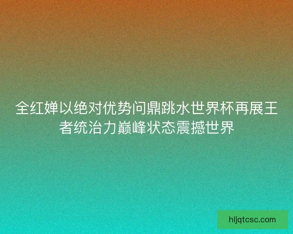 全红婵以绝对优势问鼎跳水世界杯再展王者统治力巅峰状态震撼世界