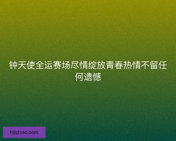 钟天使全运赛场尽情绽放青春热情不留任何遗憾