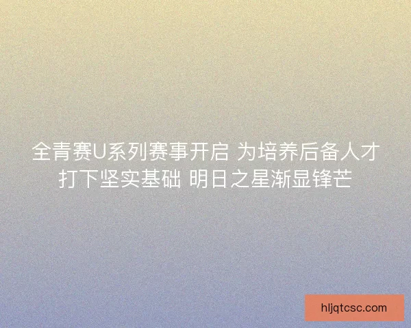 全青赛U系列赛事开启 为培养后备人才打下坚实基础 明日之星渐显锋芒