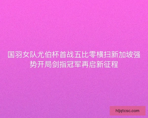 国羽女队尤伯杯首战五比零横扫新加坡强势开局剑指冠军再启新征程