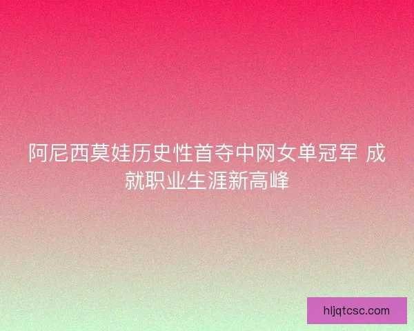 阿尼西莫娃历史性首夺中网女单冠军 成就职业生涯新高峰