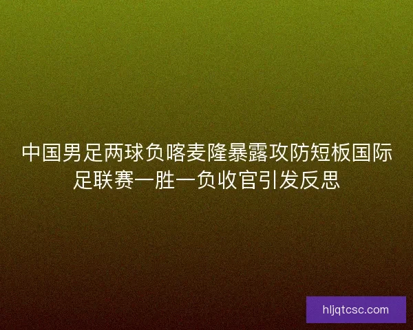 中国男足两球负喀麦隆暴露攻防短板国际足联赛一胜一负收官引发反思