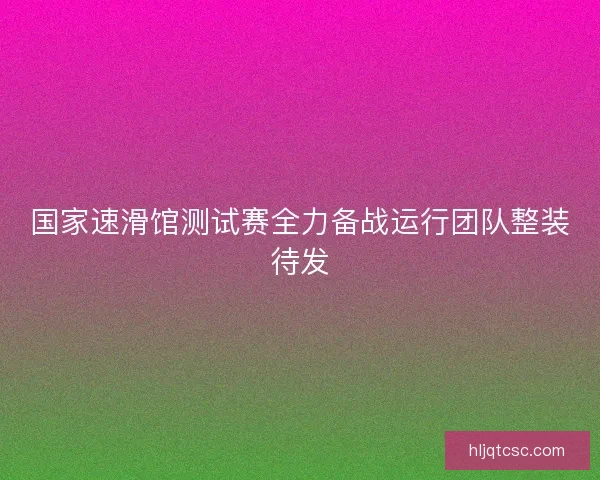 国家速滑馆测试赛全力备战运行团队整装待发