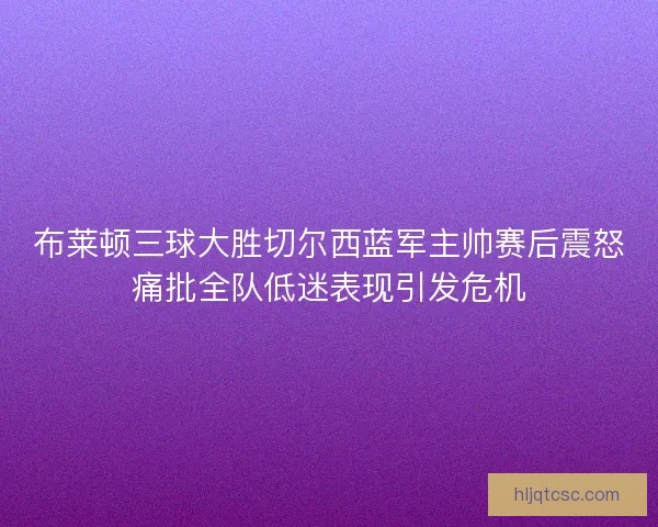 布莱顿三球大胜切尔西蓝军主帅赛后震怒痛批全队低迷表现引发危机