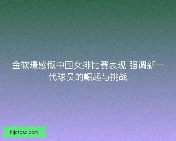 金软璟感慨中国女排比赛表现 强调新一代球员的崛起与挑战