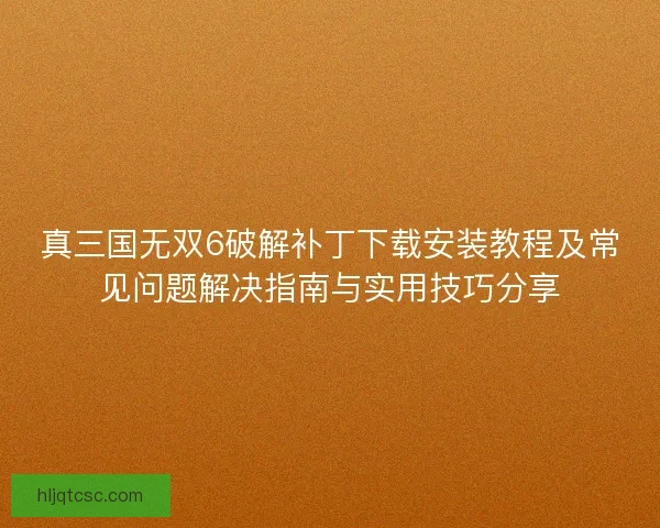 真三国无双6破解补丁下载安装教程及常见问题解决指南与实用技巧分享