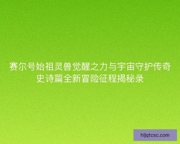 赛尔号始祖灵兽觉醒之力与宇宙守护传奇史诗篇全新冒险征程揭秘录