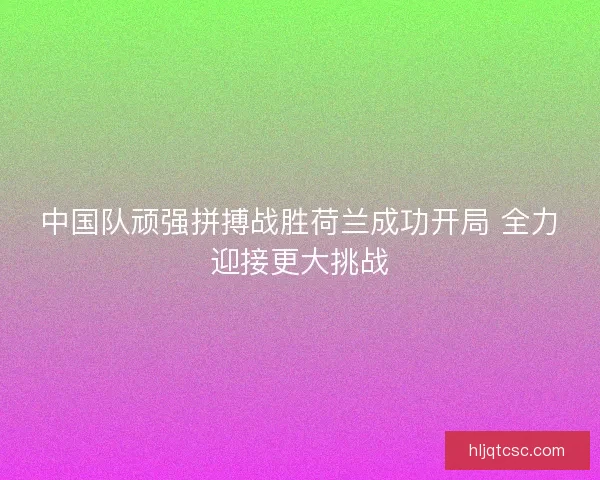 中国队顽强拼搏战胜荷兰成功开局 全力迎接更大挑战