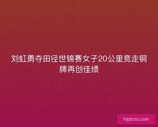 刘虹勇夺田径世锦赛女子20公里竞走铜牌再创佳绩