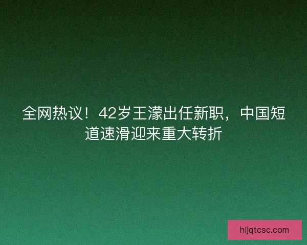 全网热议！42岁王濛出任新职，中国短道速滑迎来重大转折